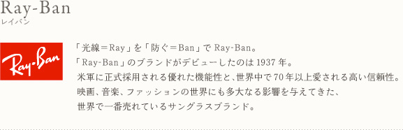 Ray-Ban レイバン 「光線＝Ray」を「防ぐ＝Ban」でRay-Ban。「Ray-Ban」のブランドがデビューしたのは1937年。米軍に正式採用される優れた機能性と、世界中で70年以上愛される高い信頼性。映画、音楽、ファッションの世界にも多大なる影響を与えてきた、世界で一番売れているサングラスブランド。